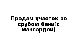 Продам участок со срубом бани(с мансардой)